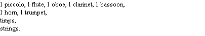 1 piccolo, 1 flute, 1 oboe, 1 clarinet, 1 bassoon,
1 horn, 1 trumpet,
timps,
strings.
